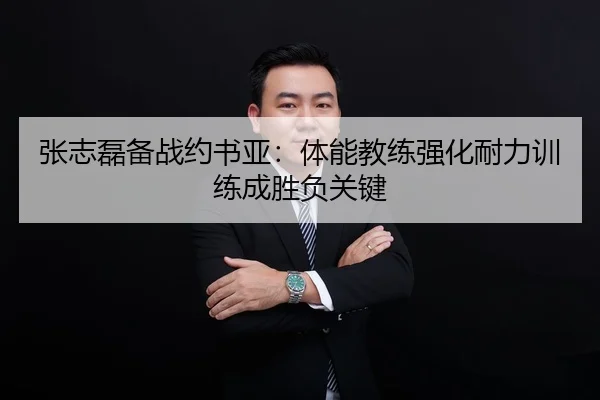 张志磊备战约书亚：体能教练强化耐力训练成胜负关键