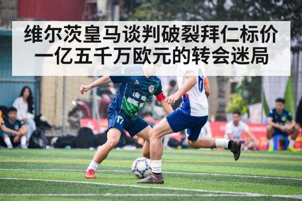 维尔茨皇马谈判破裂拜仁标价一亿五千万欧元的转会迷局