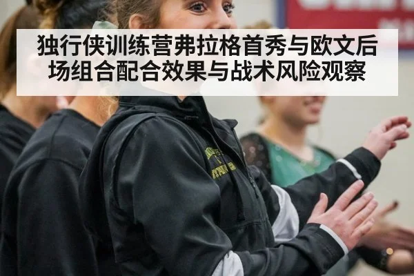 独行侠训练营弗拉格首秀与欧文后场组合配合效果与战术风险观察
